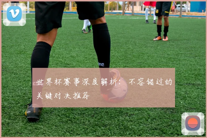 世界杯赛事深度解析：不容错过的关键对决推荐