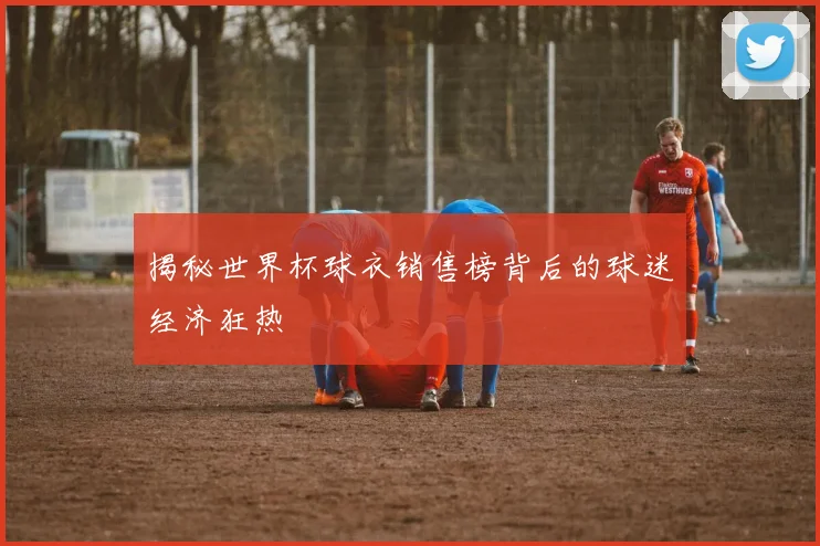 揭秘世界杯球衣销售榜背后的球迷经济狂热
