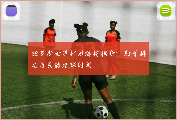 俄罗斯世界杯进球榜揭晓：射手排名与关键进球时刻